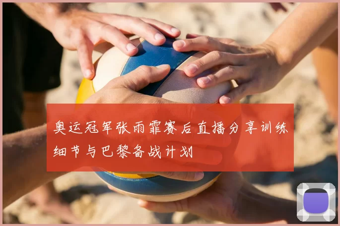 奥运冠军张雨霏赛后直播分享训练细节与巴黎备战计划