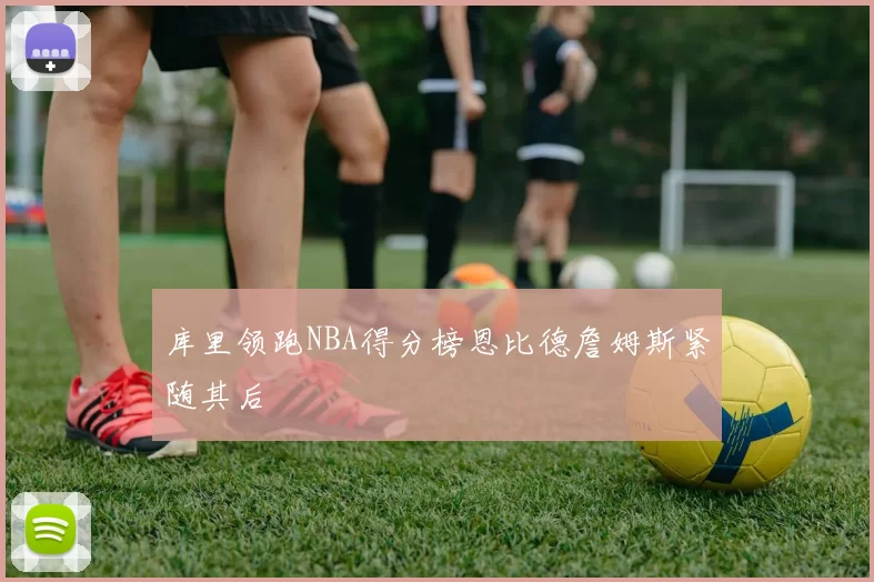 库里领跑NBA得分榜恩比德詹姆斯紧随其后