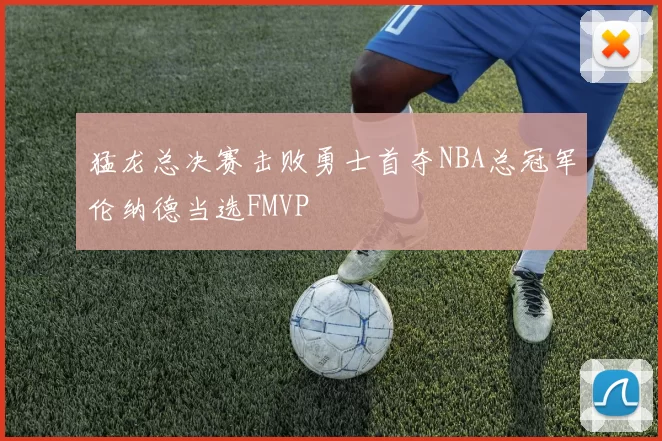 猛龙总决赛击败勇士首夺NBA总冠军伦纳德当选FMVP