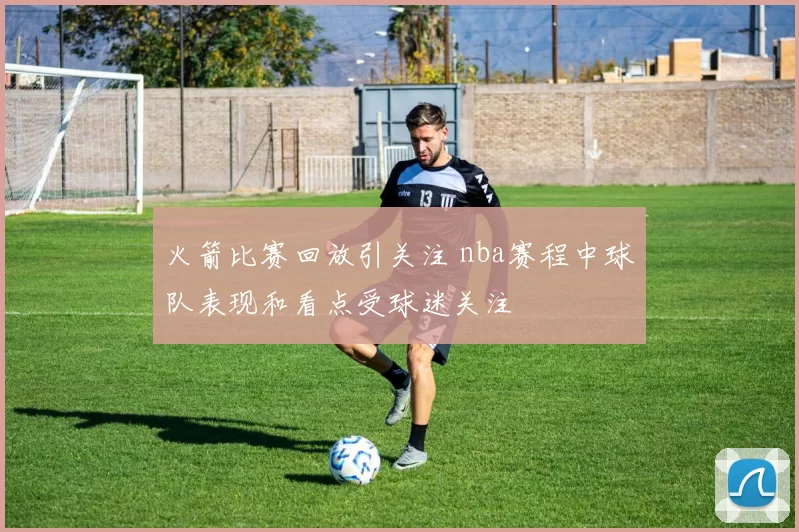 火箭比赛回放引关注 nba赛程中球队表现和看点受球迷关注