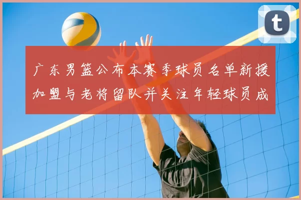 广东男篮公布本赛季球员名单新援加盟与老将留队并关注年轻球员成长看点