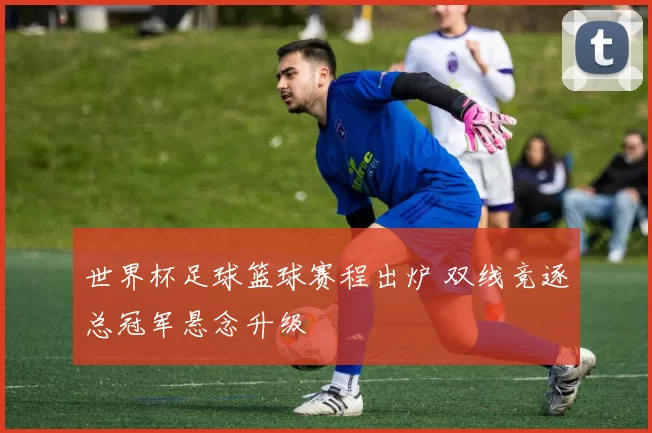 世界杯足球篮球赛程出炉 双线竞逐总冠军悬念升级