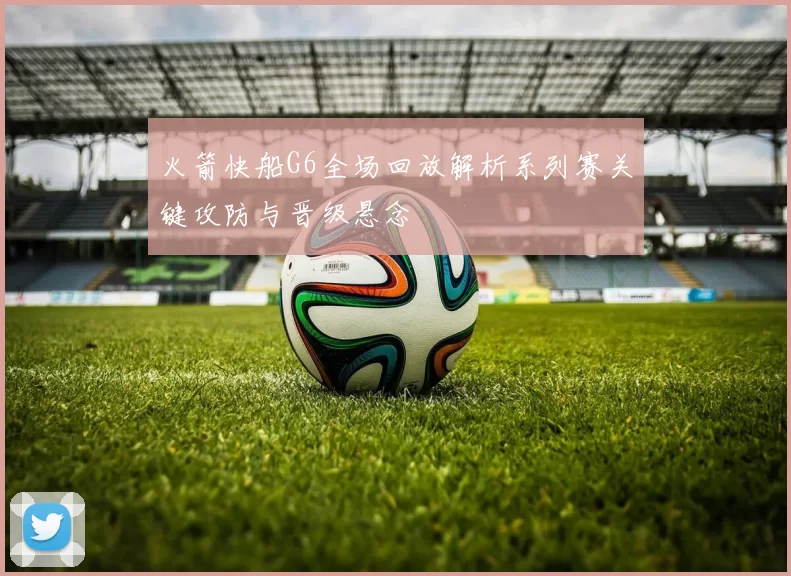 火箭快船G6全场回放解析系列赛关键攻防与晋级悬念