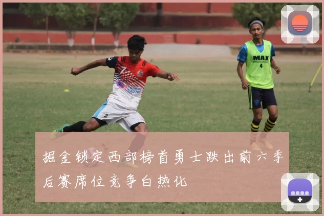 掘金锁定西部榜首勇士跌出前六季后赛席位竞争白热化