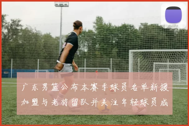 广东男篮公布本赛季球员名单新援加盟与老将留队并关注年轻球员成长看点