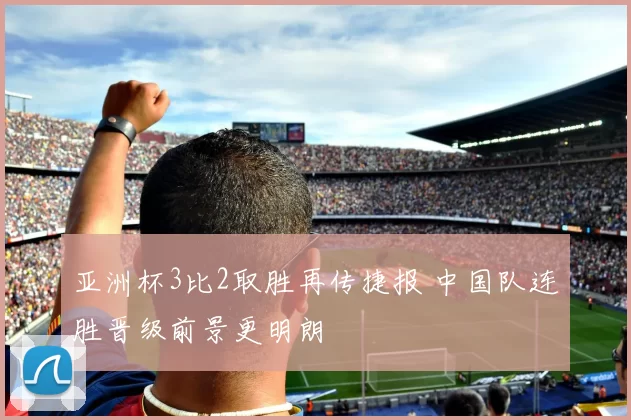 亚洲杯3比2取胜再传捷报 中国队连胜晋级前景更明朗