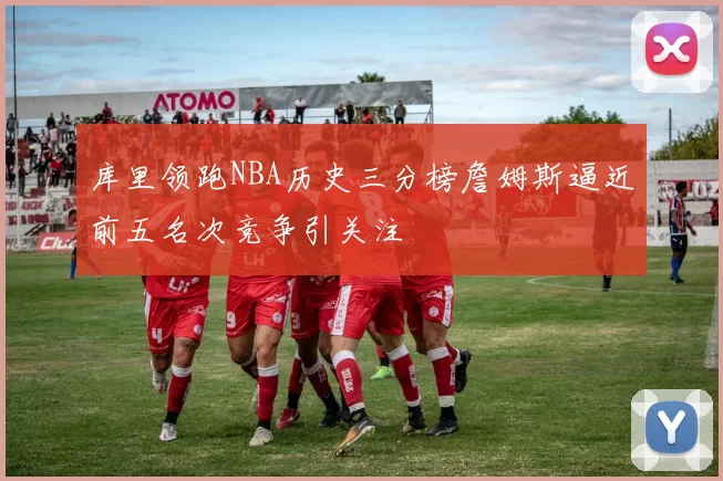 库里领跑NBA历史三分榜詹姆斯逼近前五名次竞争引关注