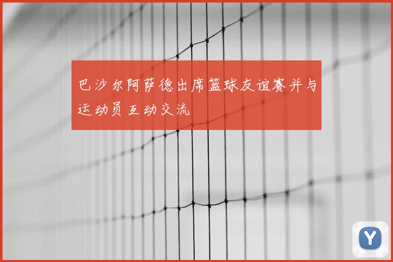 巴沙尔阿萨德出席篮球友谊赛并与运动员互动交流