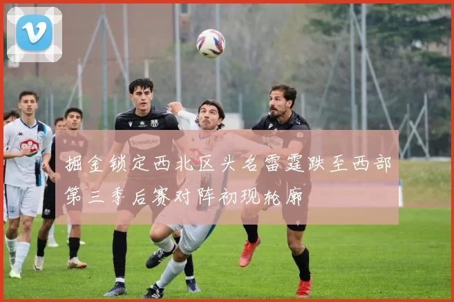 掘金锁定西北区头名雷霆跌至西部第三季后赛对阵初现轮廓