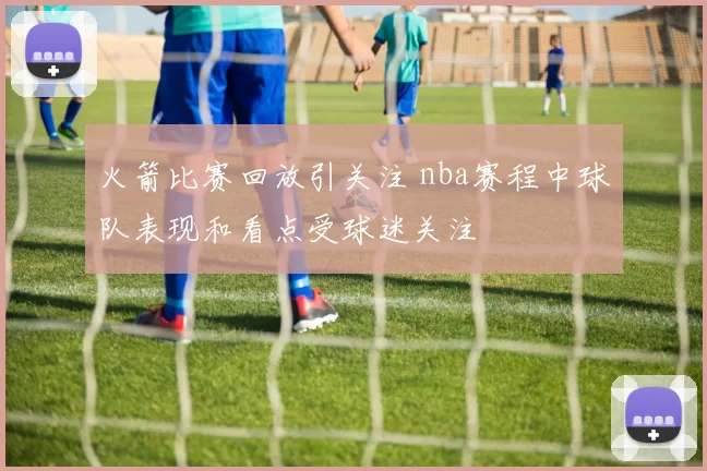 火箭比赛回放引关注 nba赛程中球队表现和看点受球迷关注