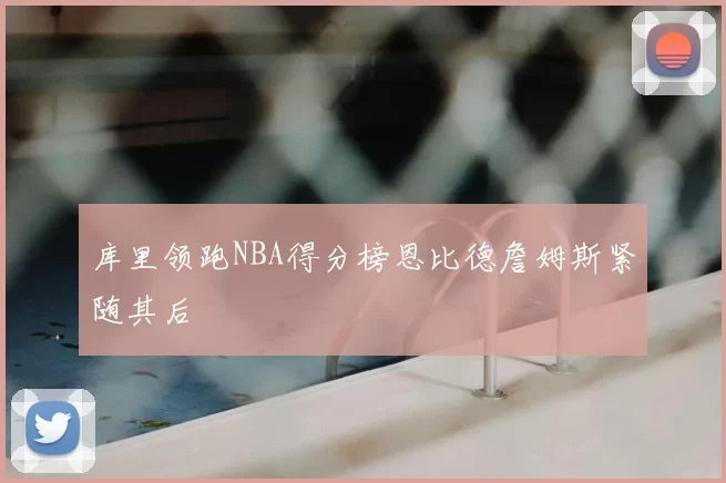 库里领跑NBA得分榜恩比德詹姆斯紧随其后