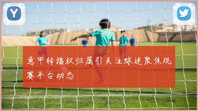 意甲转播权归属引关注球迷聚焦观赛平台动态