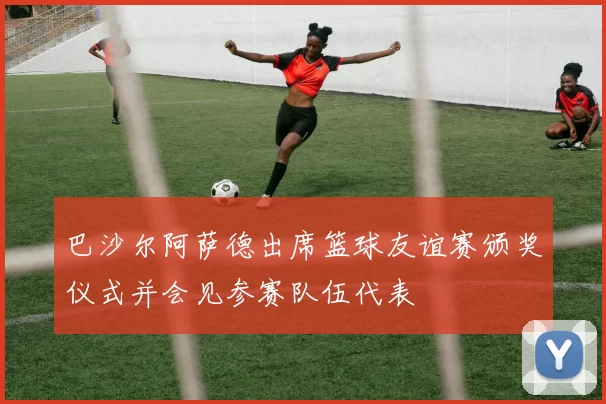 巴沙尔阿萨德出席篮球友谊赛颁奖仪式并会见参赛队伍代表