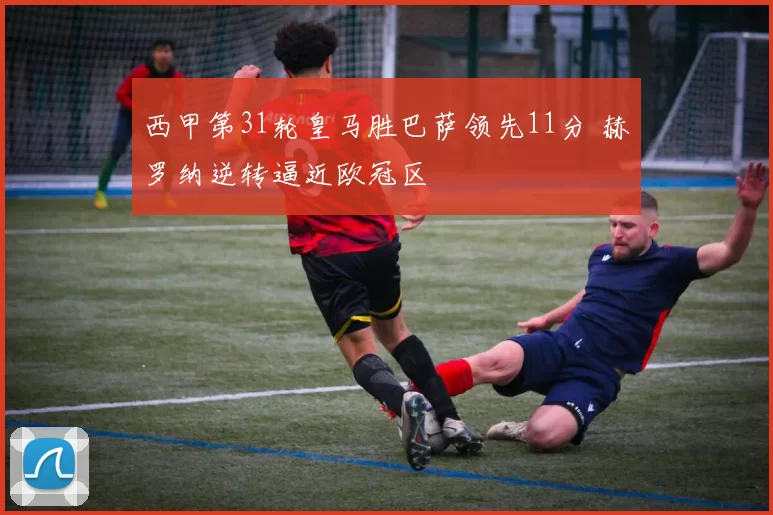 西甲第31轮皇马胜巴萨领先11分 赫罗纳逆转逼近欧冠区