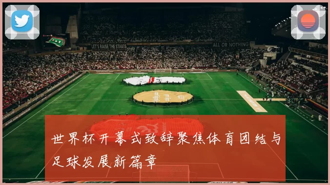 世界杯开幕式致辞聚焦体育团结与足球发展新篇章