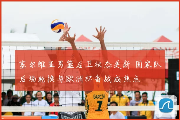 塞尔维亚男篮后卫状态更新 国家队后场轮换与欧洲杯备战成焦点