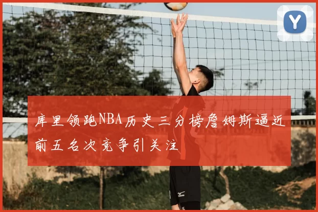 库里领跑NBA历史三分榜詹姆斯逼近前五名次竞争引关注