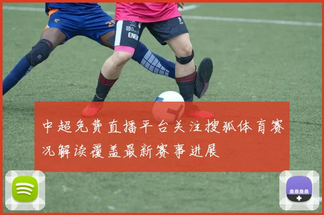 中超免费直播平台关注搜狐体育赛况解读覆盖最新赛事进展