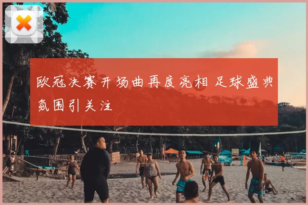 欧冠决赛开场曲再度亮相 足球盛典氛围引关注