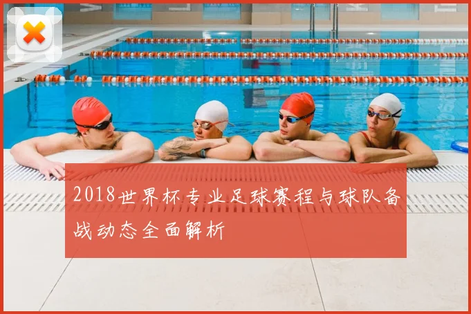 2018世界杯专业足球赛程与球队备战动态全面解析