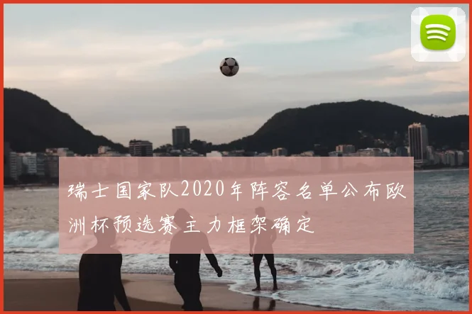 瑞士国家队2020年阵容名单公布欧洲杯预选赛主力框架确定