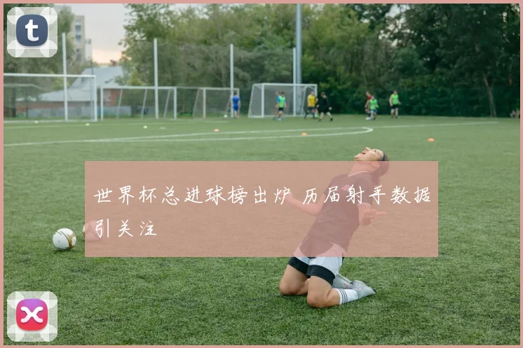 世界杯总进球榜出炉 历届射手数据引关注