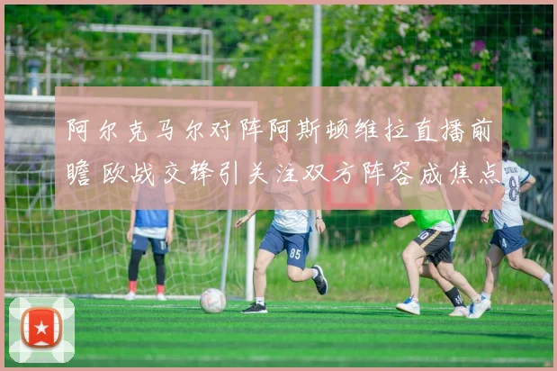阿尔克马尔对阵阿斯顿维拉直播前瞻 欧战交锋引关注双方阵容成焦点