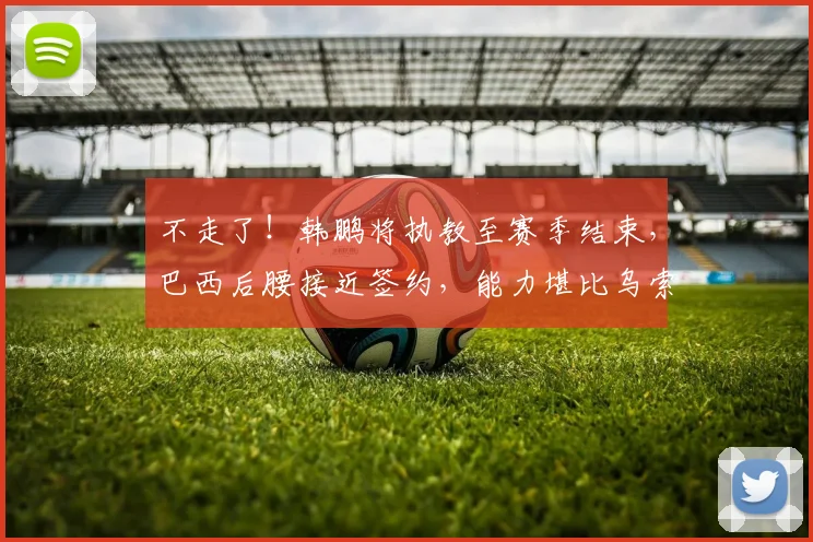 不走了!韩鹏将执教至赛季结束,巴西后腰接近签约,能力堪比乌索