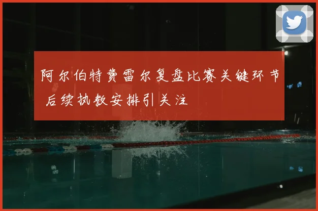 阿尔伯特费雷尔复盘比赛关键环节 后续执教安排引关注