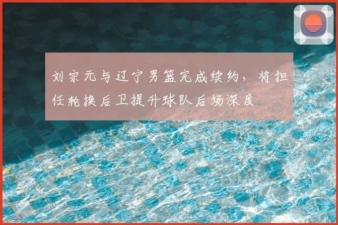 刘宗元与辽宁男篮完成续约，将担任轮换后卫提升球队后场深度
