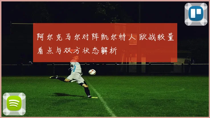 阿尔克马尔对阵凯尔特人 欧战较量看点与双方状态解析