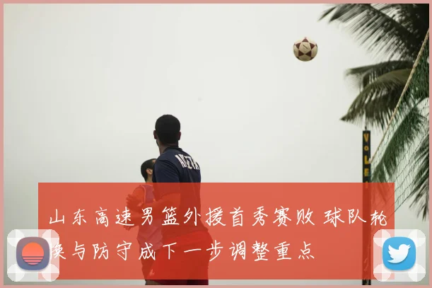 山东高速男篮外援首秀赛败 球队轮换与防守成下一步调整重点