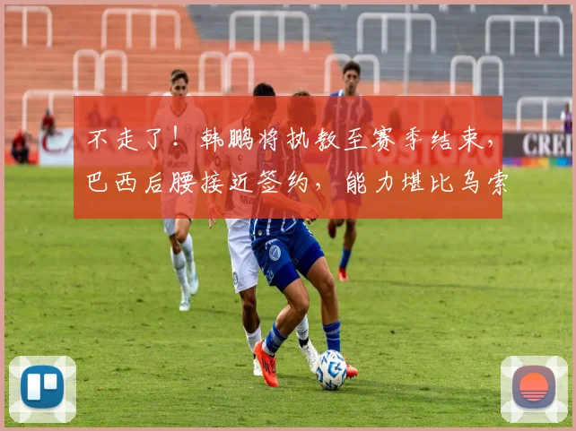 不走了!韩鹏将执教至赛季结束,巴西后腰接近签约,能力堪比乌索